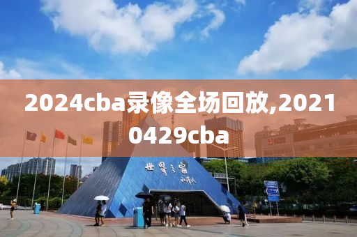 2024cba录像全场回放,20210429cba